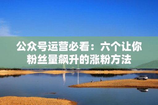 公众号运营必看：六个让你粉丝量飙升的涨粉方法