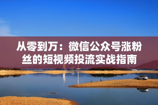 从零到万：微信公众号涨粉丝的短视频投流实战指南