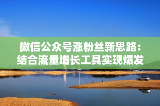 微信公众号涨粉丝新思路：结合流量增长工具实现爆发式发展