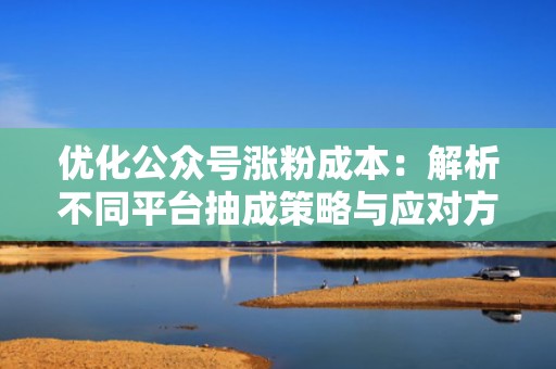 优化公众号涨粉成本：解析不同平台抽成策略与应对方案
