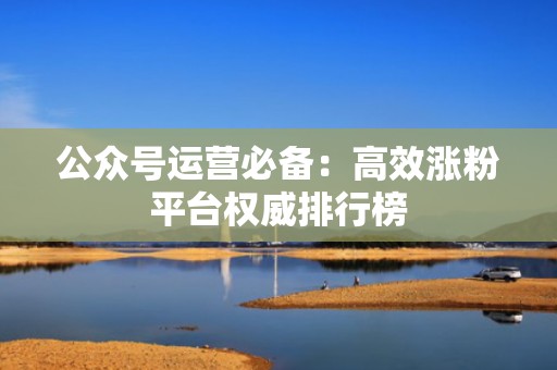 公众号运营必备：高效涨粉平台权威排行榜