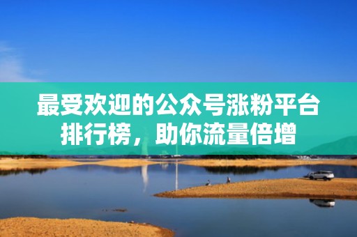 最受欢迎的公众号涨粉平台排行榜，助你流量倍增