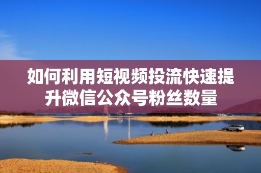如何利用短视频投流快速提升微信公众号粉丝数量