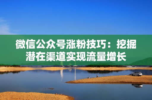微信公众号涨粉技巧：挖掘潜在渠道实现流量增长