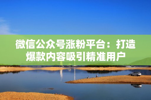 微信公众号涨粉平台：打造爆款内容吸引精准用户