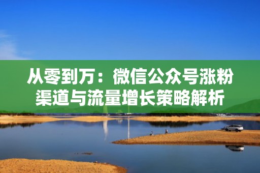 从零到万：微信公众号涨粉渠道与流量增长策略解析