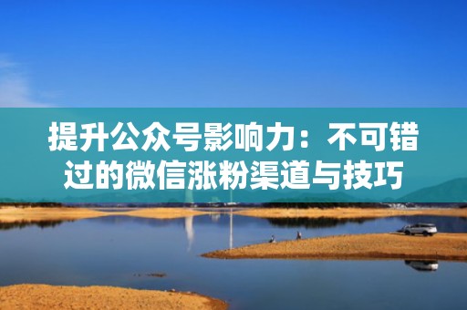 提升公众号影响力：不可错过的微信涨粉渠道与技巧