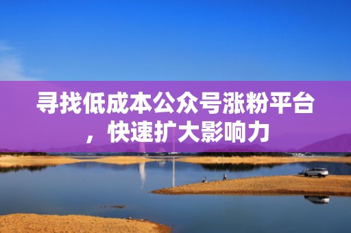 寻找低成本公众号涨粉平台，快速扩大影响力