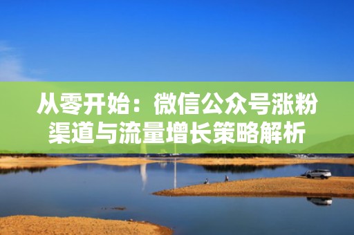 从零开始：微信公众号涨粉渠道与流量增长策略解析