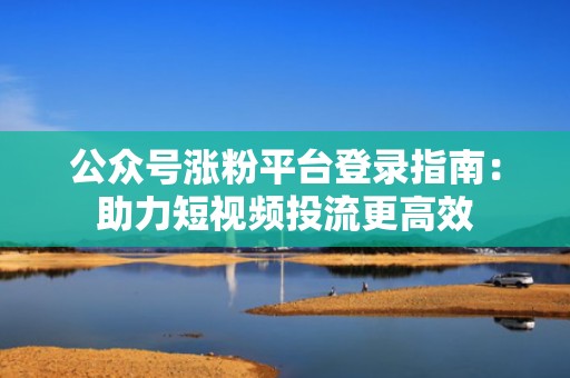 公众号涨粉平台登录指南：助力短视频投流更高效