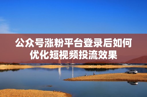 公众号涨粉平台登录后如何优化短视频投流效果
