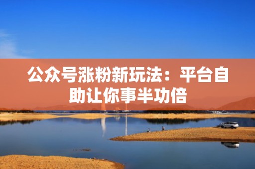 公众号涨粉新玩法：平台自助让你事半功倍