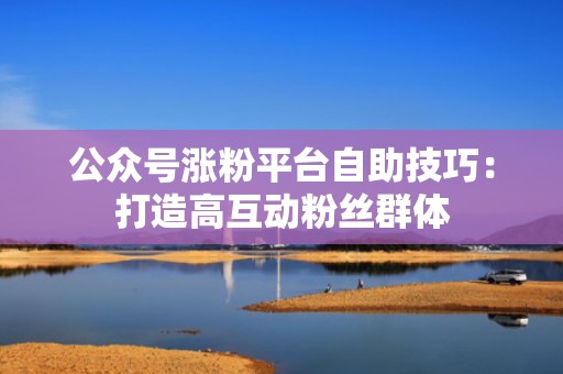 公众号涨粉平台自助技巧：打造高互动粉丝群体