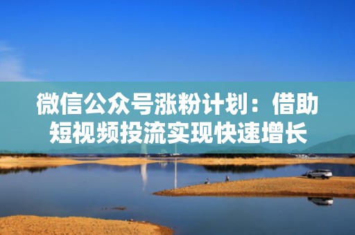 微信公众号涨粉计划：借助短视频投流实现快速增长