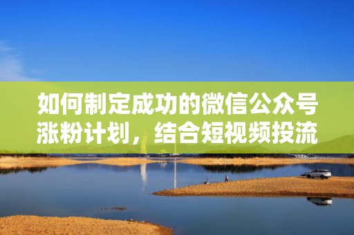 如何制定成功的微信公众号涨粉计划，结合短视频投流实例分析