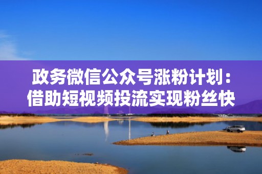 政务微信公众号涨粉计划：借助短视频投流实现粉丝快速增长