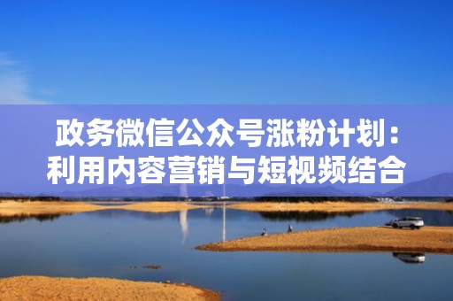政务微信公众号涨粉计划：利用内容营销与短视频结合提升关注度