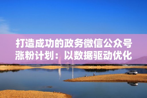 打造成功的政务微信公众号涨粉计划：以数据驱动优化流量投放