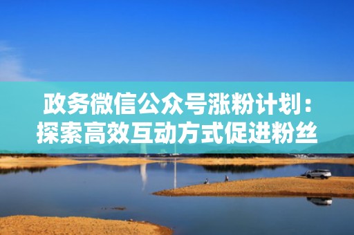 政务微信公众号涨粉计划：探索高效互动方式促进粉丝粘性与增长
