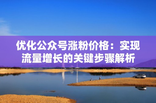优化公众号涨粉价格：实现流量增长的关键步骤解析