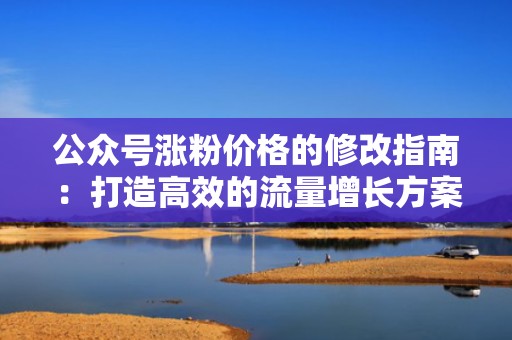 公众号涨粉价格的修改指南：打造高效的流量增长方案