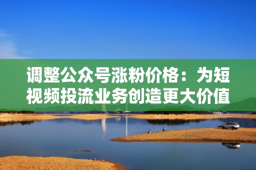 调整公众号涨粉价格：为短视频投流业务创造更大价值
