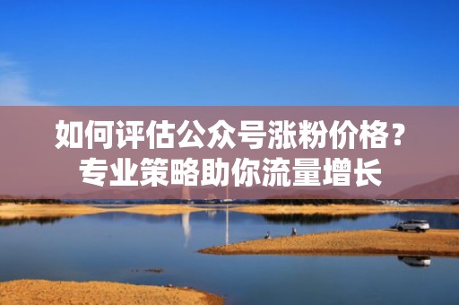 如何评估公众号涨粉价格？专业策略助你流量增长