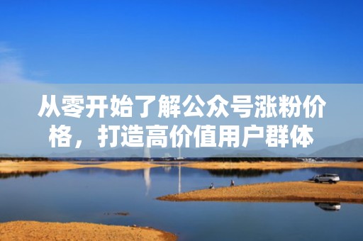从零开始了解公众号涨粉价格，打造高价值用户群体