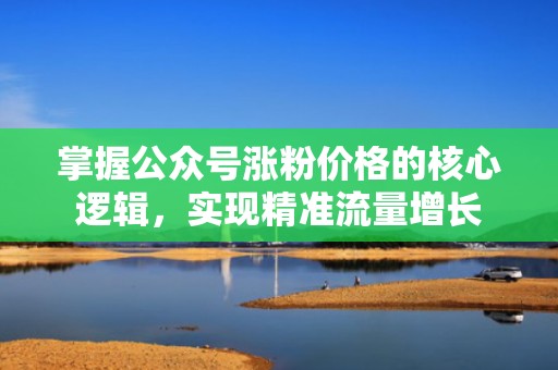 掌握公众号涨粉价格的核心逻辑，实现精准流量增长
