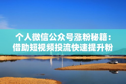 个人微信公众号涨粉秘籍：借助短视频投流快速提升粉丝量