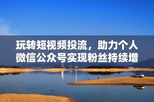 玩转短视频投流，助力个人微信公众号实现粉丝持续增长