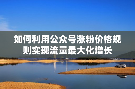 如何利用公众号涨粉价格规则实现流量最大化增长