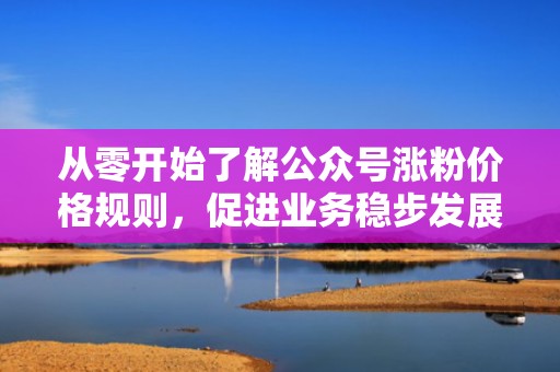 从零开始了解公众号涨粉价格规则，促进业务稳步发展
