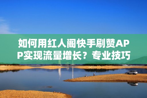 如何用红人阁快手刷赞APP实现流量增长？专业技巧全揭秘