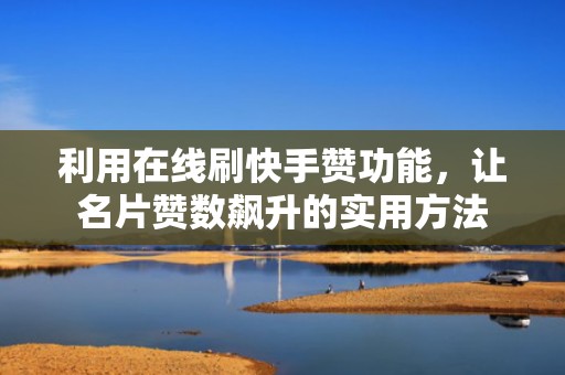 利用在线刷快手赞功能，让名片赞数飙升的实用方法