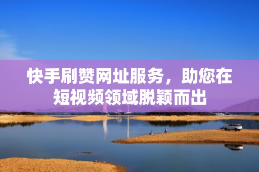 快手刷赞网址服务，助您在短视频领域脱颖而出