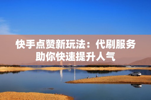 快手点赞新玩法：代刷服务助你快速提升人气