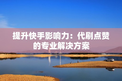 提升快手影响力：代刷点赞的专业解决方案