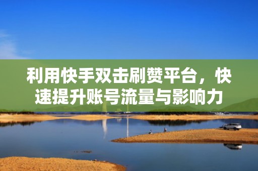 利用快手双击刷赞平台，快速提升账号流量与影响力