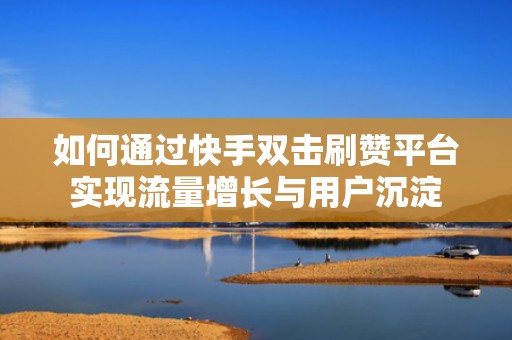 如何通过快手双击刷赞平台实现流量增长与用户沉淀 如何通过快手双击刷赞平台实现流量增长与用户沉淀