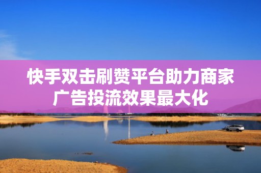 快手双击刷赞平台助力商家广告投流效果最大化