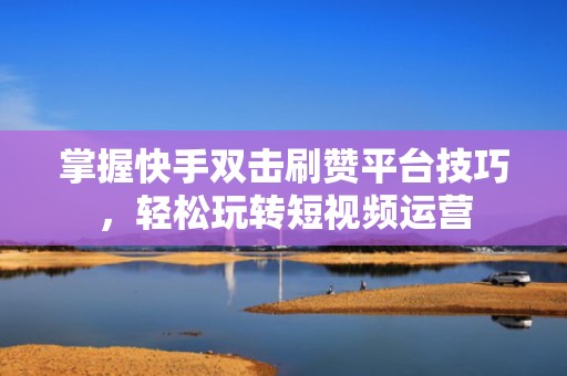 掌握快手双击刷赞平台技巧，轻松玩转短视频运营