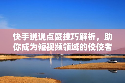 快手说说点赞技巧解析，助你成为短视频领域的佼佼者