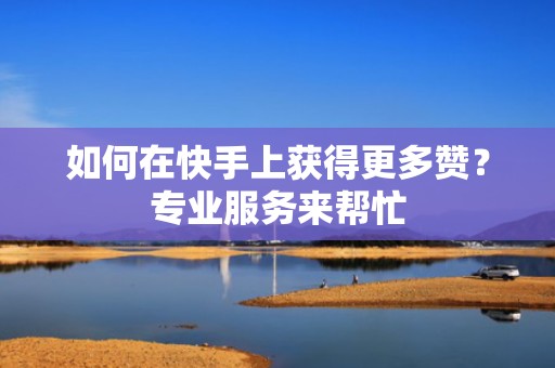 如何在快手上获得更多赞？专业服务来帮忙