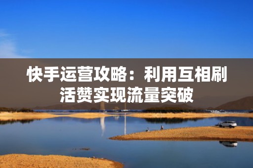 快手运营攻略：利用互相刷活赞实现流量突破