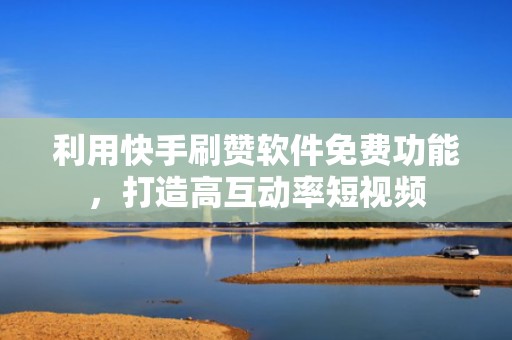 利用快手刷赞软件免费功能，打造高互动率短视频