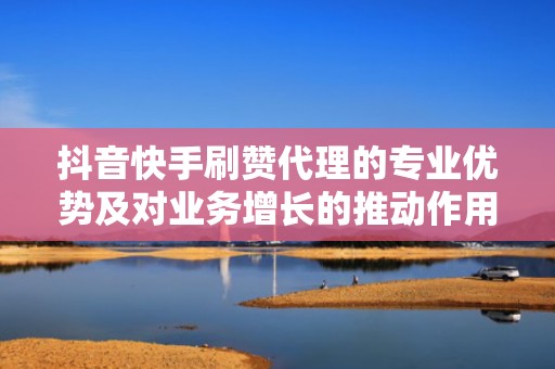 抖音快手刷赞代理的专业优势及对业务增长的推动作用 抖音快手刷赞代理的专业优势及对业务增长的推动作用