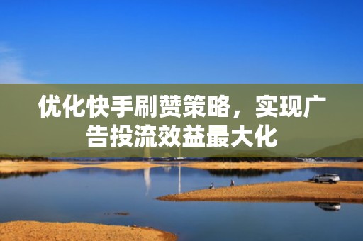 优化快手刷赞策略，实现广告投流效益最大化