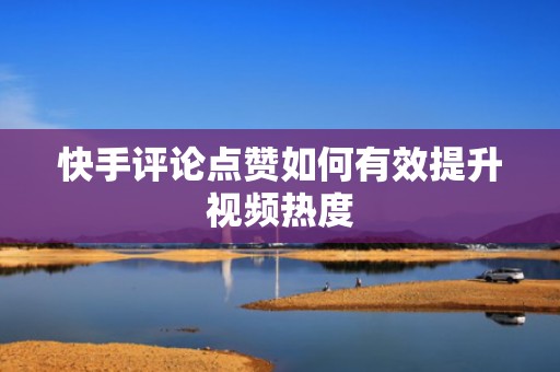 快手评论点赞如何有效提升视频热度
