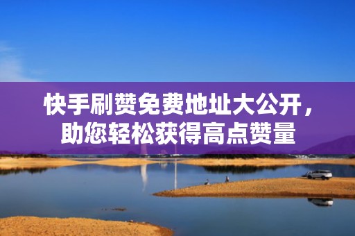快手刷赞免费地址大公开，助您轻松获得高点赞量